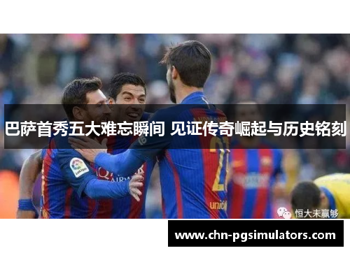 巴萨首秀五大难忘瞬间 见证传奇崛起与历史铭刻