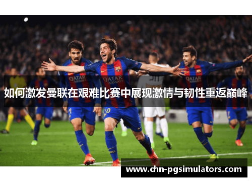 如何激发曼联在艰难比赛中展现激情与韧性重返巅峰