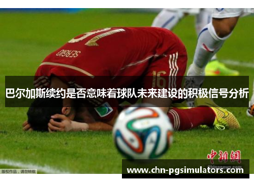 巴尔加斯续约是否意味着球队未来建设的积极信号分析