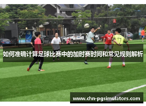 如何准确计算足球比赛中的加时赛时间和常见规则解析