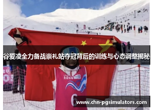 谷爱凌全力备战崇礼站夺冠背后的训练与心态调整揭秘