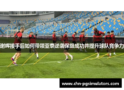 谢晖接手后如何带领亚泰逆袭保级成功并提升球队竞争力