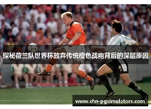 探秘荷兰队世界杯放弃传统橙色战袍背后的深层原因