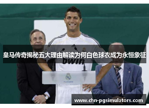 皇马传奇揭秘五大理由解读为何白色球衣成为永恒象征