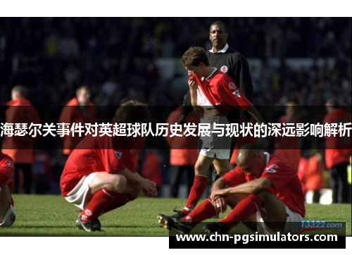 海瑟尔关事件对英超球队历史发展与现状的深远影响解析 海瑟尔关事件对英超球队历史发展与现状的深远影响解析