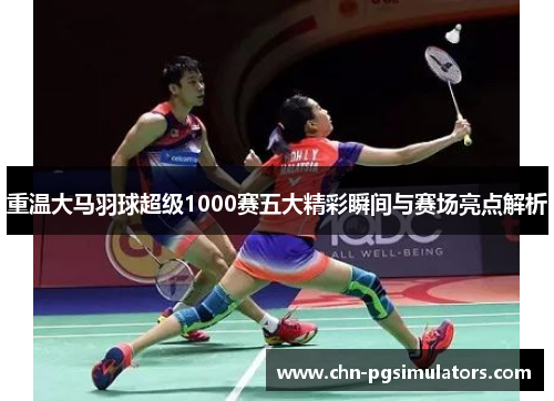 重温大马羽球超级1000赛五大精彩瞬间与赛场亮点解析