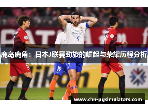 鹿岛鹿角：日本J联赛劲旅的崛起与荣耀历程分析
