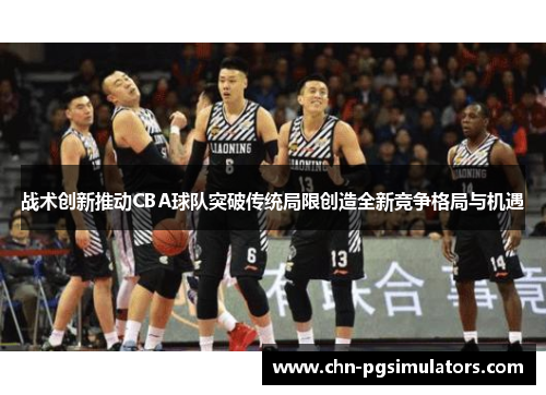 战术创新推动CBA球队突破传统局限创造全新竞争格局与机遇