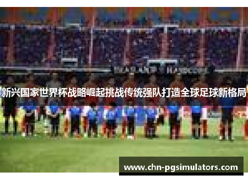 新兴国家世界杯战略崛起挑战传统强队打造全球足球新格局 新兴国家世界杯战略崛起挑战传统强队打造全球足球新格局