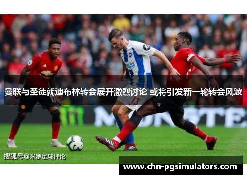 曼联与圣徒就迪布林转会展开激烈讨论 或将引发新一轮转会风波