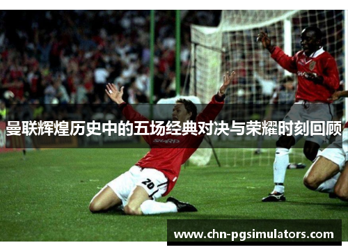 曼联辉煌历史中的五场经典对决与荣耀时刻回顾