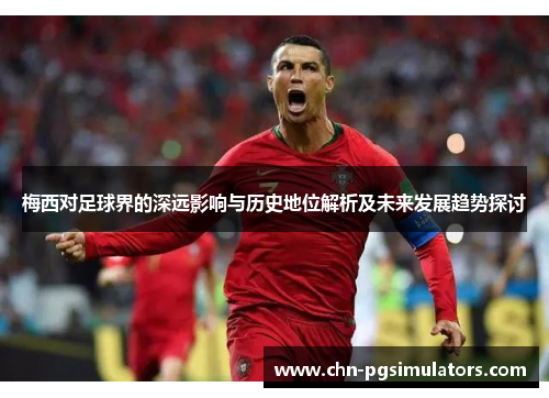 梅西对足球界的深远影响与历史地位解析及未来发展趋势探讨