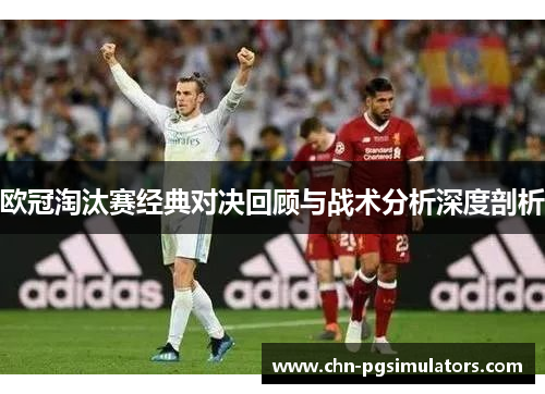 欧冠淘汰赛经典对决回顾与战术分析深度剖析