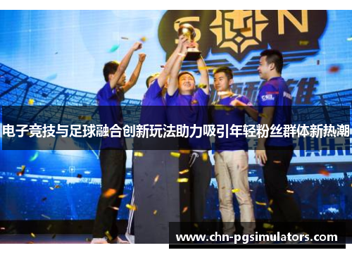 电子竞技与足球融合创新玩法助力吸引年轻粉丝群体新热潮